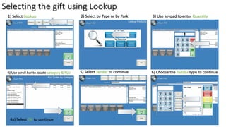 Selecting the gift using Lookup
1) Select Lookup 3) Use keypad to enter Quantity
4) Use scroll bar to locate category & PLU
2) Select by Type or by Park
5) Select Tender to continue 6) Choose the Tender type to continue
4a) Select OK to continue
 