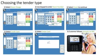 Choosing the tender type
1) Select Room Charge 2) Use keypad to enter Room Number 3) Select Finish to continue
1) Select Credit Card 2) Select Swipe Card 3) Customer follows prompts on MX
 