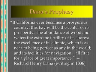 Dana’s Prophesy
“If California ever becomes a prosperous
country, this bay will be the center of its
prosperity. The abundance of wood and
water; the extreme fertility of its shores;
the excellence of its climate, which is as
near to being perfect as any in the world;
and its facilities for navigation... all fit it
for a place of great importance.” —
Richard Henry Dana (writing in 1836)
 