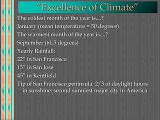 “Excellence of Climate”
The coldest month of the year is....?
January (mean temperature = 50 degrees)
The warmest month of the year is....?
September (61.5 degrees)
Yearly Rainfall:
22” in San Francisco
15” in San Jose
45” in Kentfield
Tip of San Francisco peninsula: 2/3 of daylight hours
in sunshine: second sunniest major city in America
 