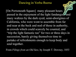Dancing in Yerba Buena
[On Portsmouth Square] many pleasant hours
passed in the enjoyment of the light fandangoes and
mazy waltzes by the dark eyed, semi-aborigines of
California, who were wont to assemble from far
and near at the beck and nod of those in authority,
in crowds which could scarcely be counted, and
“trip the light fantastic toe” for two or three days in
succession, barely giving themselves time to
partake of refreshments enough to keep body and
soul together.
From Filings from an Old Saw, by Joseph T. Downey, 1853
 
