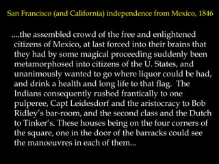 San Francisco (and California) independence from Mexico, 1846
....the assembled crowd of the free and enlightened
citizens of Mexico, at last forced into their brains that
they had by some magical proceeding suddenly been
metamorphosed into citizens of the U. States, and
unanimously wanted to go where liquor could be had,
and drink a health and long life to that flag. The
Indians consequently rushed frantically to one
pulperee, Capt Leidesdorf and the aristocracy to Bob
Ridley’s bar-room, and the second class and the Dutch
to Tinker’s. These houses being on the four corners of
the square, one in the door of the barracks could see
the manoeuvres in each of them...
 