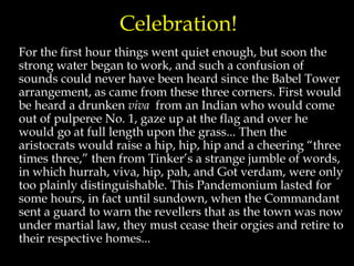 Celebration!
For the first hour things went quiet enough, but soon the
strong water began to work, and such a confusion of
sounds could never have been heard since the Babel Tower
arrangement, as came from these three corners. First would
be heard a drunken viva from an Indian who would come
out of pulperee No. 1, gaze up at the flag and over he
would go at full length upon the grass... Then the
aristocrats would raise a hip, hip, hip and a cheering “three
times three,” then from Tinker’s a strange jumble of words,
in which hurrah, viva, hip, pah, and Got verdam, were only
too plainly distinguishable. This Pandemonium lasted for
some hours, in fact until sundown, when the Commandant
sent a guard to warn the revellers that as the town was now
under martial law, they must cease their orgies and retire to
their respective homes...
 