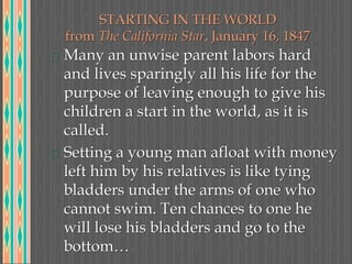 STARTING IN THE WORLD
from The California Star, January 16, 1847
Many an unwise parent labors hard
and lives sparingly all his life for the
purpose of leaving enough to give his
children a start in the world, as it is
called.
Setting a young man afloat with money
left him by his relatives is like tying
bladders under the arms of one who
cannot swim. Ten chances to one he
will lose his bladders and go to the
bottom…
 