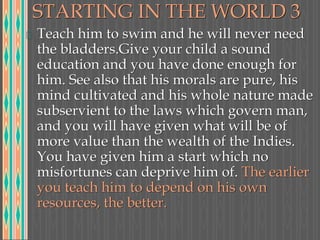 STARTING IN THE WORLD 3
Teach him to swim and he will never need
the bladders.Give your child a sound
education and you have done enough for
him. See also that his morals are pure, his
mind cultivated and his whole nature made
subservient to the laws which govern man,
and you will have given what will be of
more value than the wealth of the Indies.
You have given him a start which no
misfortunes can deprive him of. The earlier
you teach him to depend on his own
resources, the better.
 