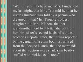 “Well, if you’ll believe me, Mrs. Fundy told
me last night, that Mrs. Trot told her that her
sister’s husband was told by a person who
dreamed it, that Mrs. Trouble’s oldest
daughter told Mrs. Nichens that her
grandmother herd by a letter she got from
her third sister’s second husband’s oldest
brother’s step-daughter, that it was reported
by the captain of a clam boat just arrived
from the Feegee Islands, that the mermaids
about that section wore shark skin bustles
stuffed with pickled eel’s toes.”
 