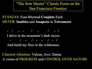 “The Iron Master” Classic Form on the
San Francisco Frontier
STANZAS: Four Rhymed Couplets Each
METER: Iambics and Anapests in Tetrameter
- / - - / - / - /
I delve in the mountain’s dark recess
- / - / - - / - /
And build my fires in the wilderness
Classical Allusions: Vulcan, Jove. Danae
A vision of PROGRESS and CONTROL OVER NATURE
 