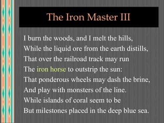 The Iron Master III
I burn the woods, and I melt the hills,
While the liquid ore from the earth distills,
That over the railroad track may run
The iron horse to outstrip the sun:
That ponderous wheels may dash the brine,
And play with monsters of the line.
While islands of coral seem to be
But milestones placed in the deep blue sea.
 