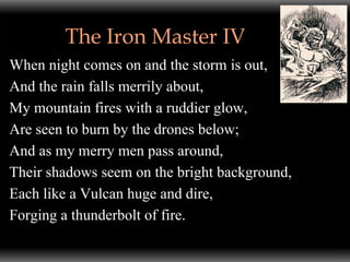 The Iron Master IV
When night comes on and the storm is out,
And the rain falls merrily about,
My mountain fires with a ruddier glow,
Are seen to burn by the drones below;
And as my merry men pass around,
Their shadows seem on the bright background,
Each like a Vulcan huge and dire,
Forging a thunderbolt of fire.
 