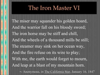 The Iron Master VI
The miser may squander his golden hoard,
And the warrior fall on his bloody sword;
The iron horse may be stiff and chill,
And the wheels of a thousand mills be still;
The steamer may sink on her ocean way,
And the fire refuse on its wire to play;
With me, the earth would forget to mourn,
And leap at a blast of my mountain horn.
-- Anonymous, in The California Star, January 16, 1847
 