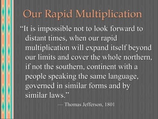 Our Rapid Multiplication
“It is impossible not to look forward to
distant times, when our rapid
multiplication will expand itself beyond
our limits and cover the whole northern,
if not the southern, continent with a
people speaking the same language,
governed in similar forms and by
similar laws.”
— Thomas Jefferson, 1801
 