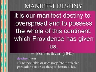 MANIFEST DESTINY
It is our manifest destiny to
overspread and to possess
the whole of this continent,
which Providence has given
us.
— John Sullivan (1845)
destiny noun
1.The inevitable or necessary fate to which a
particular person or thing is destined; lot.
 