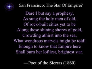 Dare I but say a prophesy,
As sung the holy men of old,
Of rock-built cities yet to be
Along these shining shores of gold,
Crowding athirst into the sea,
What wondrous marvels might be told!
Enough to know that Empire here
Shall burn her loftiest, brightest star.
—Poet of the Sierras (1860)
San Francisco: The Star Of Empire?
 