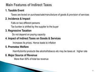 1. Taxable Event
Taxes are levied on purchase/sale/manufacture of goods & provision of services
2. Incidence & Impact
Falls on two different persons
Tax burden is shifted by the supplier to the buyer
3. Regressive Taxation
Do not depend on paying capacity
4. Impact of Indirect Taxes on Goods & Services
Increases its prices. Hence leads to inflation
5. Promotes Welfare
Harmful/sinful products like alcohol/tobacco etc may be taxes at higher rate
6. Major Source of Revenue
More than 50% of total tax revenue
11
 