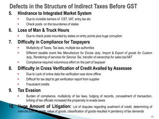 5. Hindrance to Integrated Market System
 Due to invisible barriers of CST, VAT, entry tax etc
 Check posts on the boundaries of states
6. Loss of Man & Truck Hours
 Due to check posts mounted by states on entry points plus huge corruption
7. Difficulty in Compliance for Taxpayers
 Multiplicity of Taxes, Tax laws, multiple tax authorities
 Different taxable event like Manufacture for Excise duty, Import & Export of goods for Custom
duty, Rendering of services for Service Tax, transfer of ownership for sales tax/VAT
 Compliance required voluminous effort on the part of taxpayer
8. Difficulty in Cross Verification of Credit Availed by Assessee
 Due to Lack of online data the verification was done offline
 Difficult for tax dept to get verification report from supplier
 Fraudulent credits
9. Tax Evasion
 Burden of compliance, multiplicity of tax laws, fudging of records, concealment of transaction,
bribing of tax officials increased the propensity to evade taxes
10. Huge Amount of Litigation: Lot of disputes regarding availment of credit, determining of
manufacture of goods, value of goods, classification of goods resulted in pendency of tax demands
13
 