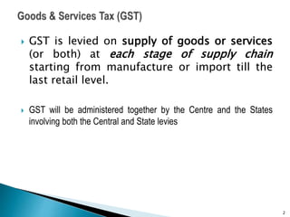  GST is levied on supply of goods or services
(or both) at each stage of supply chain
starting from manufacture or import till the
last retail level.
 GST will be administered together by the Centre and the States
involving both the Central and State levies
2
 