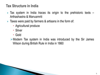 Tax system in India traces its origin to the prehistoric texts –
Arthashastra & Manusmriti
 Taxes were paid by farmers & artisans in the form of:
 Agricultural produce
 Silver
 Gold
Modern Tax system in India was introduced by the Sir James
Wilson during British Rule in India in 1860
3
 