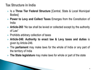  Is a Three Tier Federal Structure [Central, State & Local Municipal
Bodies]
 Power to Levy and Collect Taxes Emerges from the Constitution of
India
 Article-265 “No tax shall be levied or collected except by the authority
of Law”
 Prohibits arbitrary collection of taxes
 Article-246: Authority to enact law & Levy taxes and duties is
given by Article-246.
 The parliament may make laws for the whole of India or any part of
the territory of India
 The State legislature may make laws for whole or part of the state
4
 