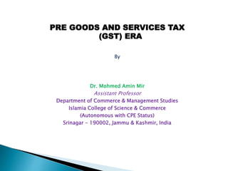PRE GOODS AND SERVICES TAX
(GST) ERA
By
Dr. Mohmed Amin Mir
Assistant Professor
Department of Commerce & Management Studies
Islamia College of Science & Commerce
(Autonomous with CPE Status)
Srinagar - 190002, Jammu & Kashmir, India
 