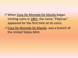 When Casa De Moneda De Manila began
 minting coins in 1861, the name “Filipinas”
 appeared for the first time on its coins.
Casa De Moneda De Manila- was a branch of
 the United States Mint.
 