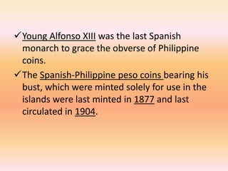 Young Alfonso XIII was the last Spanish
 monarch to grace the obverse of Philippine
 coins.
The Spanish-Philippine peso coins bearing his
 bust, which were minted solely for use in the
 islands were last minted in 1877 and last
 circulated in 1904.
 