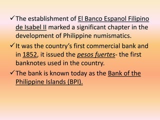 The establishment of El Banco Espanol Filipino
 de Isabel II marked a significant chapter in the
 development of Philippine numismatics.
It was the country’s first commercial bank and
 in 1852, it issued the pesos fuertes- the first
 banknotes used in the country.
The bank is known today as the Bank of the
 Philippine Islands (BPI).
 