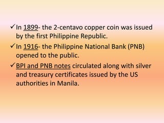 In 1899- the 2-centavo copper coin was issued
 by the first Philippine Republic.
In 1916- the Philippine National Bank (PNB)
 opened to the public.
BPI and PNB notes circulated along with silver
 and treasury certificates issued by the US
 authorities in Manila.
 
