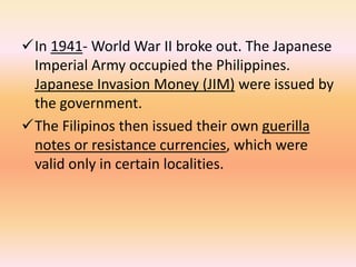 In 1941- World War II broke out. The Japanese
 Imperial Army occupied the Philippines.
 Japanese Invasion Money (JIM) were issued by
 the government.
The Filipinos then issued their own guerilla
 notes or resistance currencies, which were
 valid only in certain localities.
 