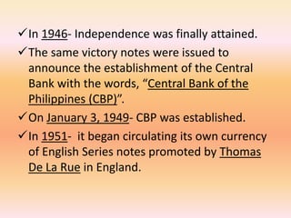 In 1946- Independence was finally attained.
The same victory notes were issued to
 announce the establishment of the Central
 Bank with the words, “Central Bank of the
 Philippines (CBP)”.
On January 3, 1949- CBP was established.
In 1951- it began circulating its own currency
 of English Series notes promoted by Thomas
 De La Rue in England.
 