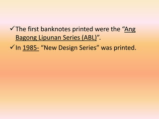 The first banknotes printed were the “Ang
 Bagong Lipunan Series (ABL)”.
In 1985- “New Design Series” was printed.
 