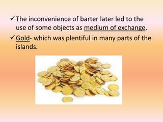 The inconvenience of barter later led to the
 use of some objects as medium of exchange.
Gold- which was plentiful in many parts of the
 islands.
 