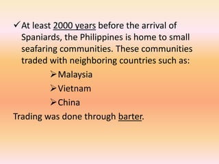 At least 2000 years before the arrival of
  Spaniards, the Philippines is home to small
  seafaring communities. These communities
  traded with neighboring countries such as:
         Malaysia
         Vietnam
         China
Trading was done through barter.
 