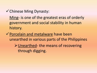 Chinese Ming Dynasty:
 Ming- is one of the greatest eras of orderly
 government and social stability in human
 history.
Porcelain and metalware have been
 unearthed in various parts of the Philippines
    Unearthed- the means of recovering
      through digging.
 
