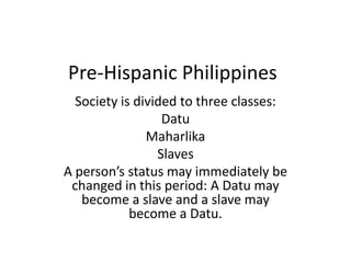Pre-Hispanic Philippines  Society is divided to three classes: Datu Maharlika Slaves A person’s status may immediately be changed in this period: A Datu may become a slave and a slave may become a Datu. 