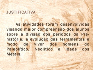    JUSTIFICATIVA

         As atividades foram desenvolvidas
    visando maior compreensão dos alunos
    sobre a divisão dos períodos da Pré-
    história, a evolução das ferramentas e
    modo de viver dos homens do
    Paleolítico, Neolítico e Idade dos
    Metais.
 