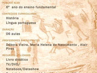 PÚBLICO ALVO
   6º ano do ensino fundamental
CONTEÚDOS CURRICULARES
   História
   Língua portuguesa
DURAÇÃO
   06 aulas
PROFESSORES PARTICIPANTES
   Débora Vieira, Maria Helena do Nascimento , Alair
    Pires
RECURSOS UTILIZADOS
   Livro didático
   TV/DVD/
   Notebook/Datashow
 