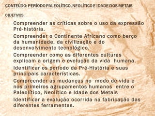    Compreender as críticas sobre o uso da expressão
    Pré-história.
   Compreender o Continente Africano como berço
    da humanidade, da civilização e do
    desenvolvimento tecnológico.
   Compreender como as diferentes culturas
    explicam a origem e evolução da vida humana.
   Identificar os período da Pré-História e suas
    principais características.
   Compreender as mudanças no modo de vida e
    nos primeiros agrupamentos humanos entre o
    Paleolítico, Neolítico e Idade dos Metais
   Identificar a evolução ocorrida na fabricação das
    diferentes ferramentas.
 