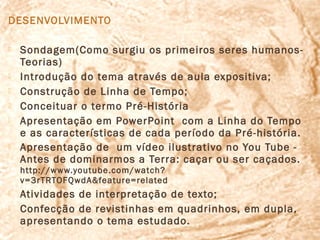 DESENVOLVIMENTO

   Sondagem(Como surgiu os primeiros seres humanos-
    Teorias)
   Introdução do tema através de aula expositiva;
   Construção de Linha de Tempo;
   Conceituar o termo Pré-História
   Apresentação em PowerPoint com a Linha do Tempo
    e as características de cada período da Pré-história.
   Apresentação de um vídeo ilustrativo no You Tube -
    Antes de dominarmos a Terra: caçar ou ser caçados.
    http://www.youtube.com/watch?
    v=3rTRTOFQwdA&feature=related
   Atividades de interpretação de texto;
   Confecção de revistinhas em quadrinhos, em dupla,
    apresentando o tema estudado.
 