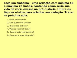 1. Onde você viveria? 2. Com quem você viveria? 3. O que você comeria? 4. Você se vestiria? Como? 5. Como e onde você dormiria? 6. Como seria o seu dia-a-dia? Faça um trabalho - uma redação com mínimo 15 e máximo 20 linhas, contando como seria sua vida de você vivesse na pré-história. Utilize os tópicos abaixo para orientar sua redação. Trazer na próxima aula. 