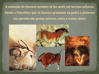 A evolução do Homem também se fez sentir em termos culturais.
Desde o Paleolítico que os homens gravavam na pedra e pintavam
nas paredes das grutas animais, mãos e outros sinais.
 