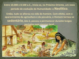 Entre 10.000 e 8.500 a.C., inicia-se, no Próximo Oriente, um novo
período de evolução da Humanidade: o Neolítico.
Então, tudo se alterou na vida do homem. Com efeito, com o
aparecimento da agricultura e da pecuária, o Homem tornou-se
sedentário, isto é, passou a permanecer durante longos
períodos num mesmo local.
 