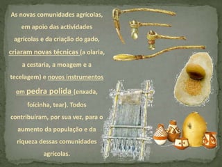 As novas comunidades agrícolas,
em apoio das actividades
agrícolas e da criação do gado,
criaram novas técnicas (a olaria,
a cestaria, a moagem e a
tecelagem) e novos instrumentos
em pedra polida (enxada,
foicinha, tear). Todos
contribuíram, por sua vez, para o
aumento da população e da
riqueza dessas comunidades
agrícolas.
 