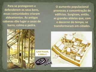 Para se protegerem e
defenderem os seus bens,
essas comunidades criaram
aldeamentos. As antigas
cabanas dão lugar a casas de
barro, colmo e pedra.
O aumento populacional
provocou a concentração de
edifícios. Surgiram, então,
as grandes aldeias que, com
o decorrer do tempo, se
transformaram em cidades.
Çatal Huyuk,
6.000a.C.
 