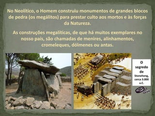 No Neolítico, o Homem construiu monumentos de grandes blocos
de pedra (os megálitos) para prestar culto aos mortos e às forças
da Natureza.
As construções megalíticas, de que há muitos exemplares no
nosso país, são chamadas de menires, alinhamentos,
cromeleques, dólmenes ou antas.
O
segredo
de
Stoneheng,
cerca 3.000
a.C.
 