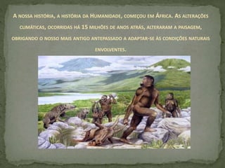 A NOSSA HISTÓRIA, A HISTÓRIA DA HUMANIDADE, COMEÇOU EM ÁFRICA. AS ALTERAÇÕES
CLIMÁTICAS, OCORRIDAS HÁ 15 MILHÕES DE ANOS ATRÁS, ALTERARAM A PAISAGEM,
OBRIGANDO O NOSSO MAIS ANTIGO ANTEPASSADO A ADAPTAR-SE ÀS CONDIÇÕES NATURAIS
ENVOLVENTES.
 