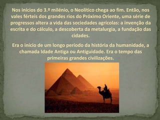 Nos inícios do 3.º milénio, o Neolítico chega ao fim. Então, nos
vales férteis dos grandes rios do Próximo Oriente, uma série de
progressos altera a vida das sociedades agrícolas: a invenção da
escrita e do cálculo, a descoberta da metalurgia, a fundação das
cidades.
Era o início de um longo período da história da humanidade, a
chamada Idade Antiga ou Antiguidade. Era o tempo das
primeiras grandes civilizações.
 
