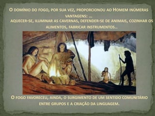 O DOMÍNIO DO FOGO, POR SUA VEZ, PROPORCIONOU AO HOMEM INÚMERAS
VANTAGENS: …
O FOGO FAVORECEU, AINDA, O SURGIMENTO DE UM SENTIDO COMUNITÁRIO
ENTRE GRUPOS E A CRIAÇÃO DA LINGUAGEM.
AQUECER-SE, ILUMINAR AS CAVERNAS, DEFENDER-SE DE ANIMAIS, COZINHAR OS
ALIMENTOS, FABRICAR INSTRUMENTOS…
 