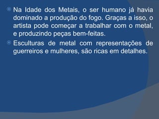  Na Idade dos Metais, o ser humano já havia
  dominado a produção do fogo. Graças a isso, o
  artista pode começar a trabalhar com o metal,
  e produzindo peças bem-feitas.
 Esculturas de metal com representações de
  guerreiros e mulheres, são ricas em detalhes.
 
