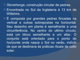  Stonehenge, construção circular de pedras.
 Encontrada no Sul da Inglaterra à 13 km de
  Wiltshire.
 É composta por grandes pedras fincadas na
  vertical e outras sobrepostas na horizontal.
  Seu desenho em planta é semelhante a uma
  circunferência. No centro do ultimo círculo,
  está um bloco semelhante a um altar. O
  conjunto está orientado para o ponto do
  horizonte onde nasce o Sol no verão, indício
  de que se destinava às práticas rituais de culto
  solar.
 