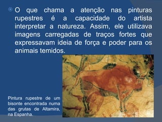    O que chama a atenção nas pinturas
    rupestres é a capacidade do artista
    interpretar a natureza. Assim, ele utilizava
    imagens carregadas de traços fortes que
    expressavam ideia de força e poder para os
    animais temidos.




Pintura rupestre de um
bisonte encontrada numa
das grutas de Altamira,
na Espanha.
 